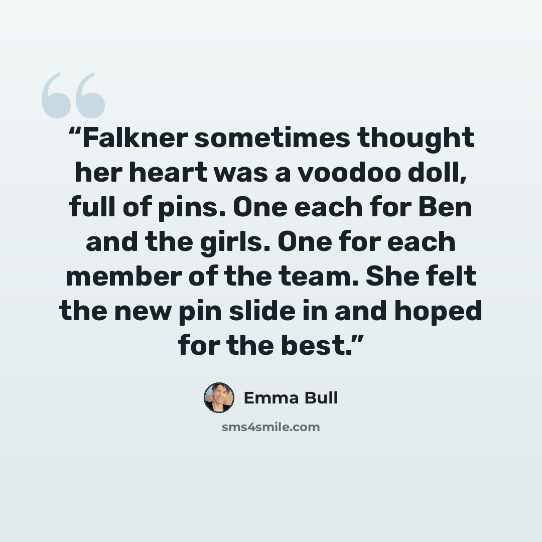 “Falkner sometimes thought her heart was a voodoo doll, full of pins. One each for Ben and the girls. One for each member of the team. She felt the new pin slide in and hoped for the best.” quote by Emma Bull