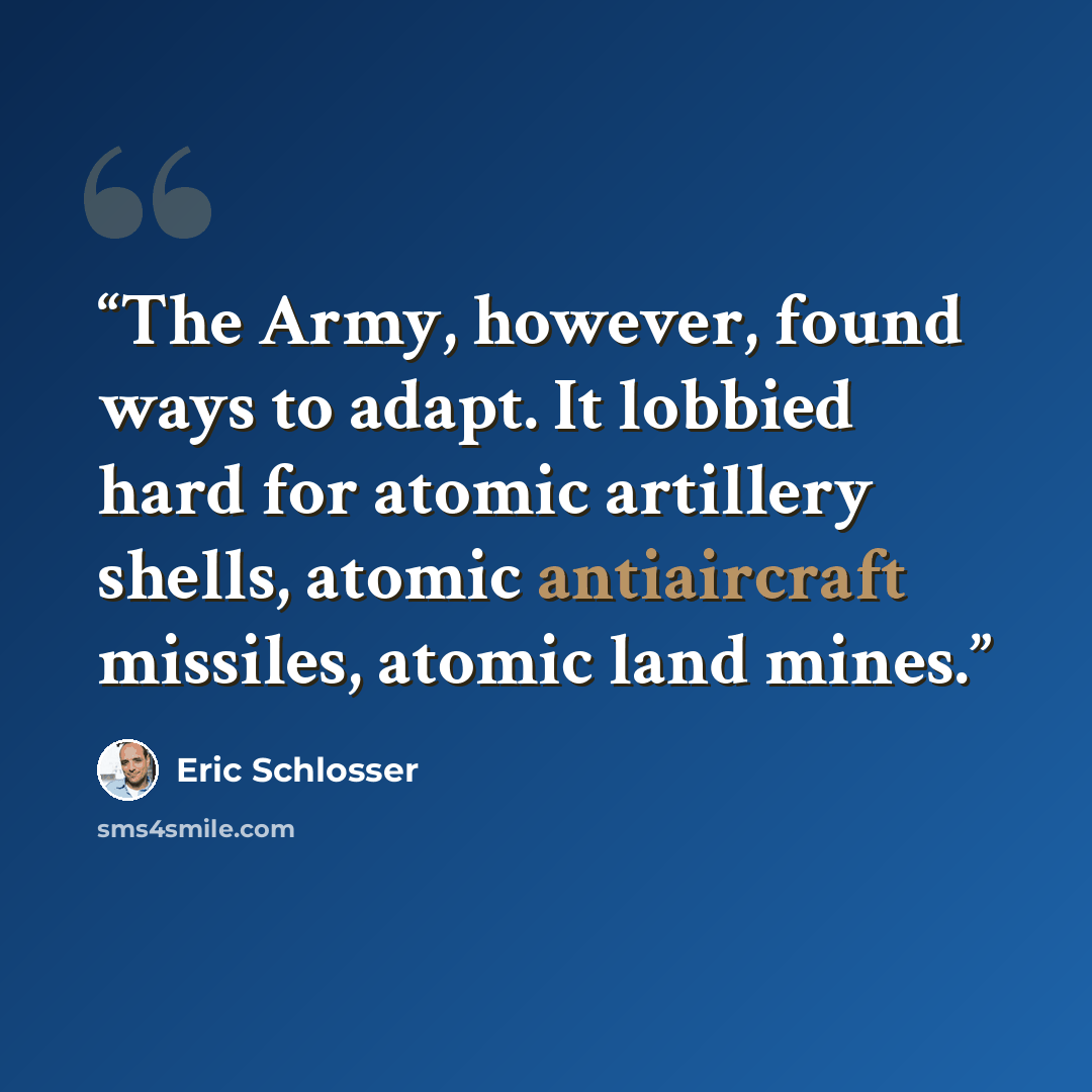 “The Army, however, found ways to adapt. It lobbied hard for atomic artillery shells, atomic antiaircraft missiles, atomic land mines.” quote by Eric Schlosser