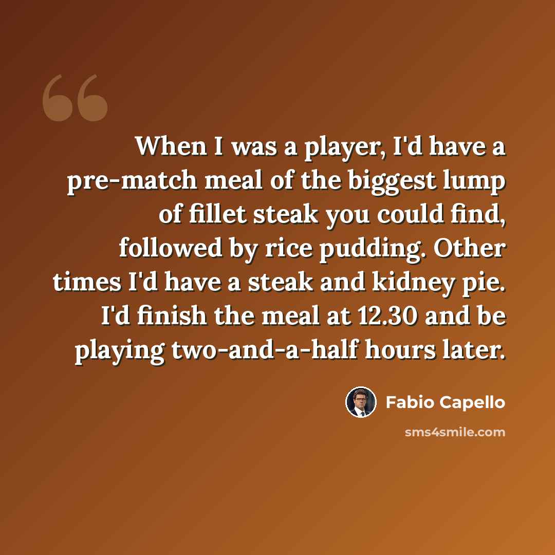 “When I was a player, I'd have a pre-match meal of the biggest lump of fillet steak you could find, followed by rice pudding. Other times I'd have a steak and kidney pie. I'd finish the meal at 12.30 and be playing two-and-a-half hours later.” quote by Fabio Capello