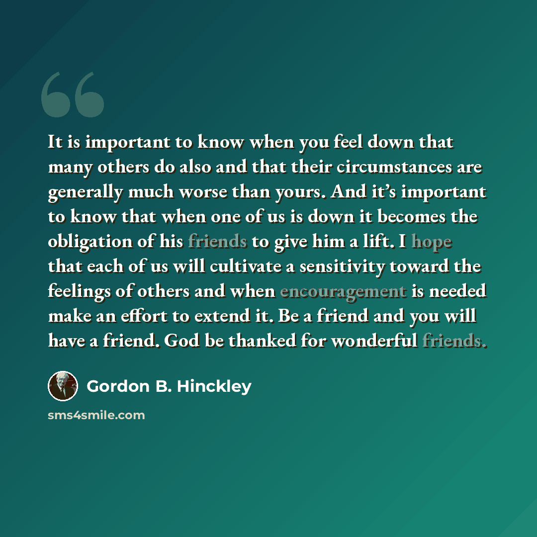 “It is important to know when you feel down that many others do also and that their circumstances are generally much worse than yours. And it’s important to know that when one of us is down it becomes the obligation of his friends to give him a lift. I hope that each of us will cultivate a…” quote by Gordon B. Hinckley