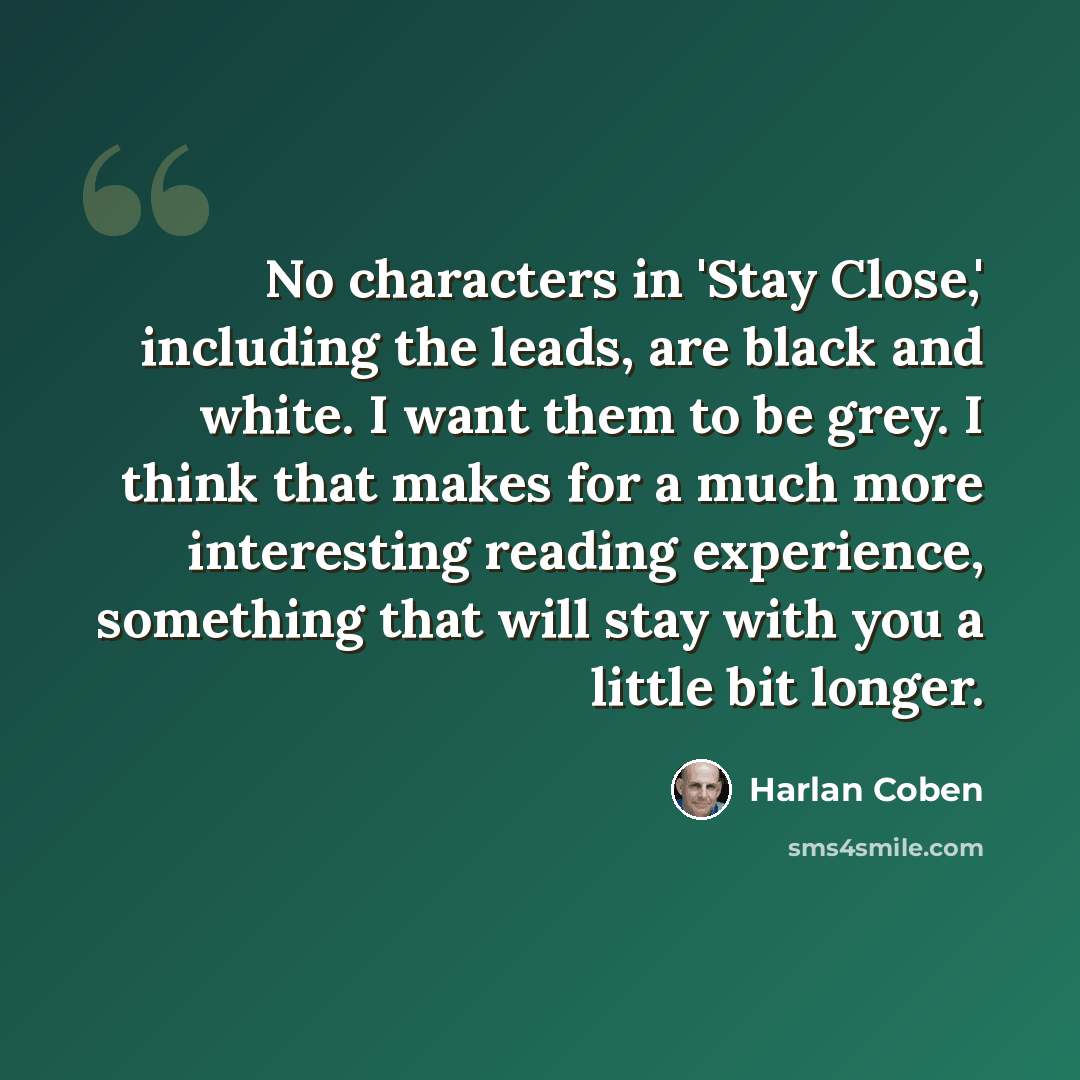 “No characters in 'Stay Close,' including the leads, are black and white. I want them to be grey. I think that makes for a much more interesting reading experience, something that will stay with you a little bit longer.” quote by Harlan Coben