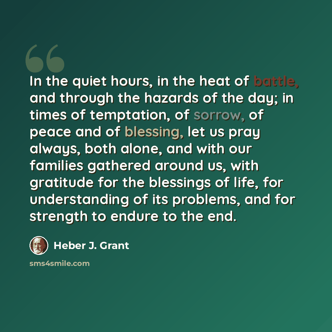 “In the quiet hours, in the heat of battle, and through the hazards of the day; in times of temptation, of sorrow, of peace and of blessing, let us pray always, both alone, and with our families gathered around us, with gratitude for the blessings of life, for understanding of its problems, and for…” quote by Heber J. Grant