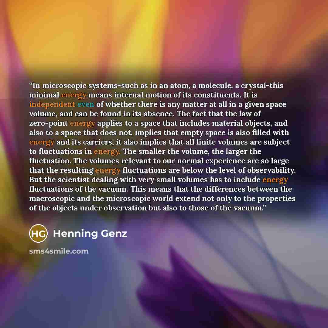 “In microscopic systems-such as in an atom, a molecule, a crystal-this minimal energy means internal motion of its constituents. It is independent even of whether there is any matter at all in a given space volume, and can be found in its absence. The fact that the law of zero-point energy applies…” quote by Henning Genz