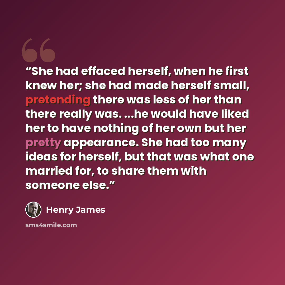 “She had effaced herself, when he first knew her; she had made herself small, pretending there was less of her than there really was. ...he would have liked her to have nothing of her own but her pretty appearance. She had too many ideas for herself, but that was what one married for, to share them…” quote by Henry James