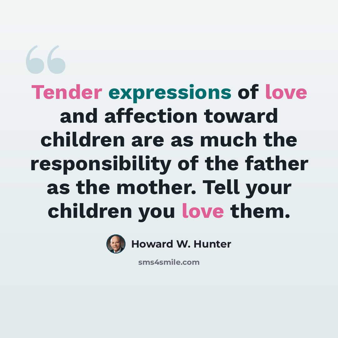 “Tender expressions of love and affection toward children are as much the responsibility of the father as the mother. Tell your children you love them.” quote by Howard W. Hunter