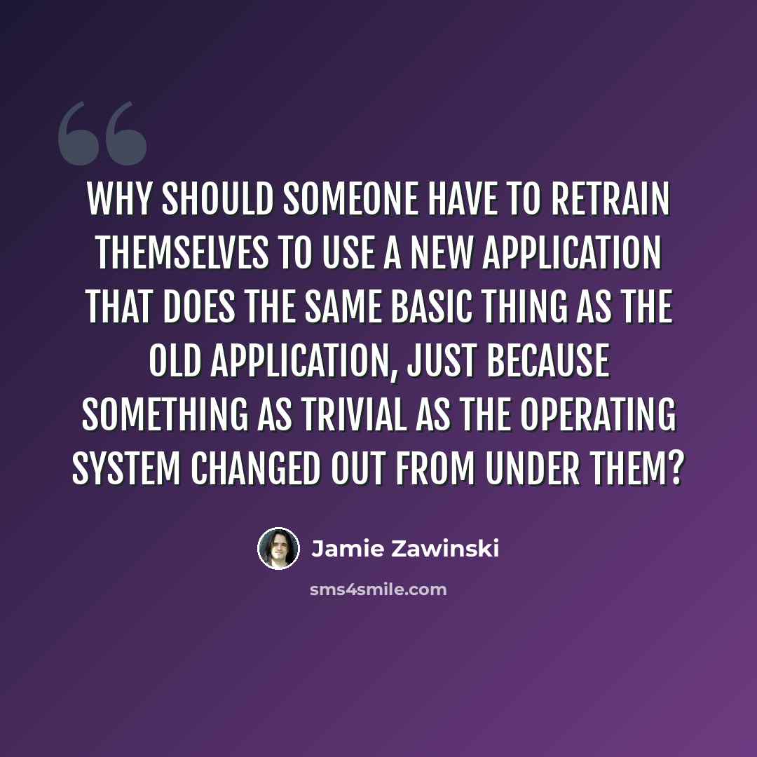 “Why should someone have to retrain themselves to use a new application that does the same basic thing as the old application, just because something as trivial as the operating system changed out from under them?” quote by Jamie Zawinski