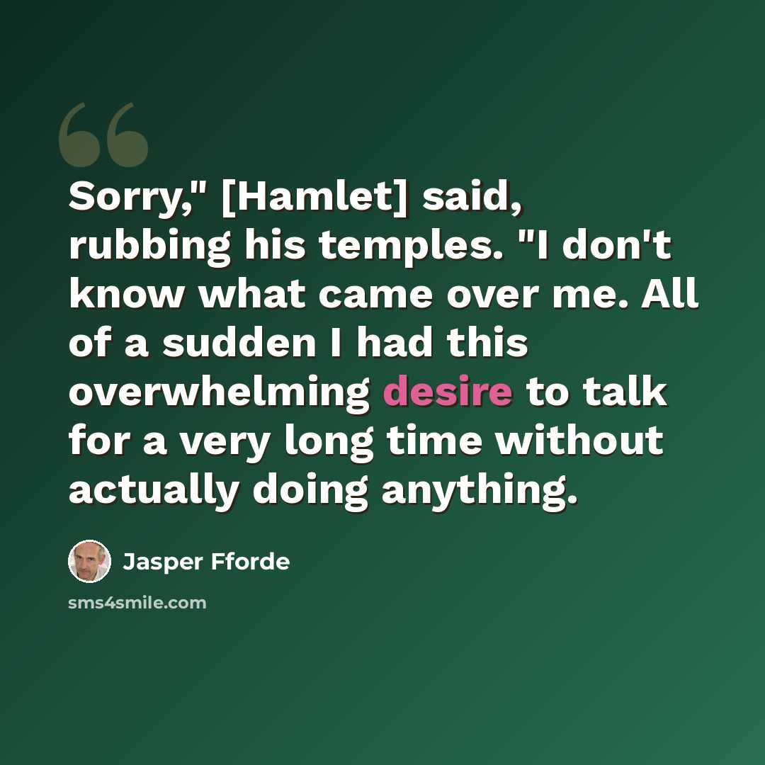“Sorry," [Hamlet] said, rubbing his temples. "I don't know what came over me. All of a sudden I had this overwhelming desire to talk for a very long time without actually doing anything.” quote by Jasper Fforde