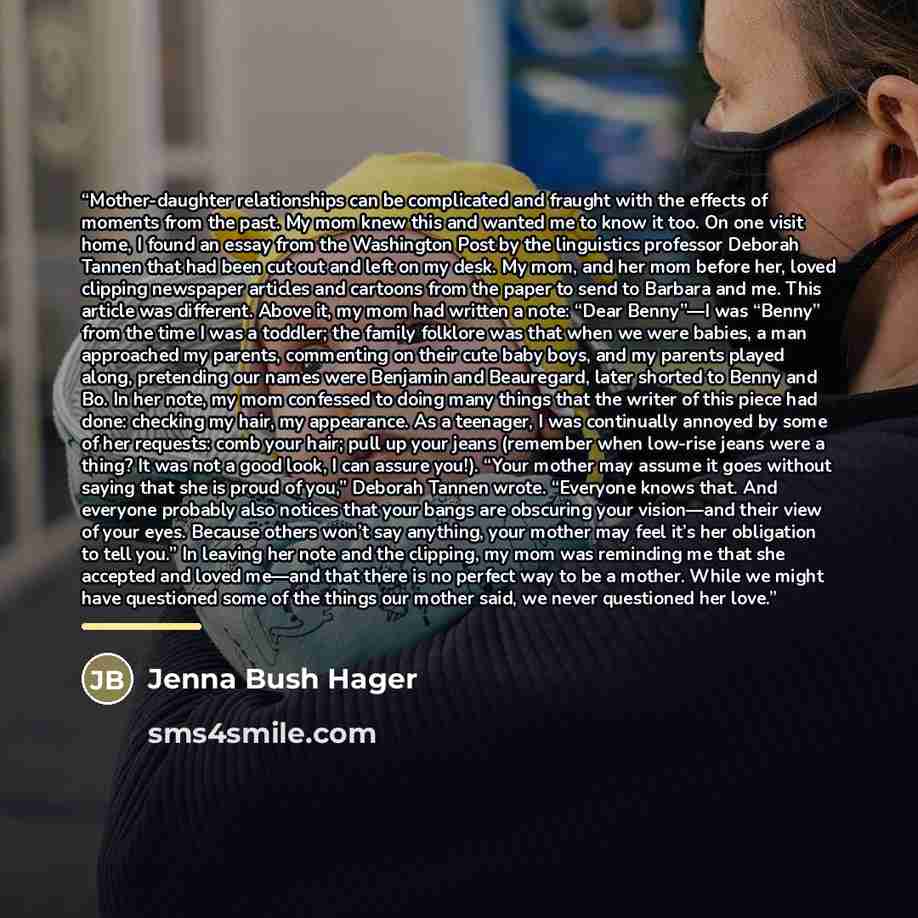 “Mother-daughter relationships can be complicated and fraught with the effects of moments from the past. My mom knew this and wanted me to know it too. On one visit home, I found an essay from the Washington Post by the linguistics professor Deborah Tannen that had been cut out and left on my desk…” quote by Jenna Bush Hager