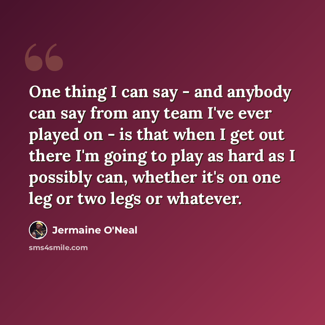 “One thing I can say - and anybody can say from any team I've ever played on - is that when I get out there I'm going to play as hard as I possibly can, whether it's on one leg or two legs or whatever.” quote by Jermaine O'Neal
