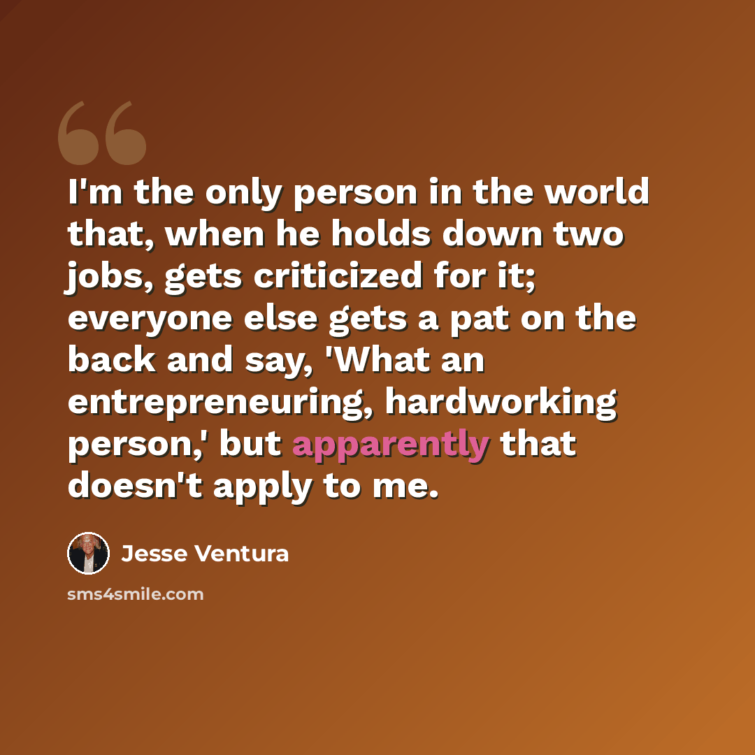 “I'm the only person in the world that, when he holds down two jobs, gets criticized for it; everyone else gets a pat on the back and say, 'What an entrepreneuring, hardworking person,' but apparently that doesn't apply to me.” quote by Jesse Ventura