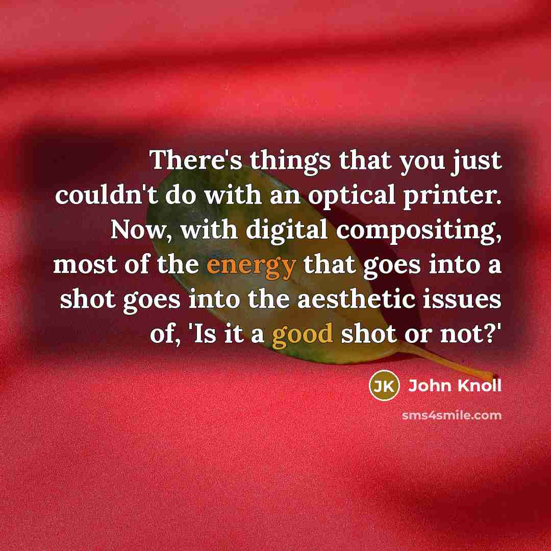 “There's things that you just couldn't do with an optical printer. Now, with digital compositing, most of the energy that goes into a shot goes into the aesthetic issues of, 'Is it a good shot or not?'” quote by John Knoll