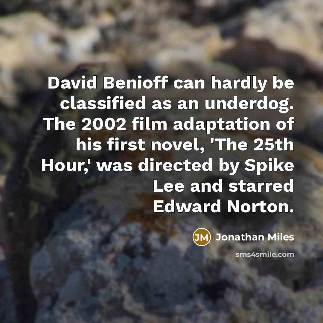“David Benioff can hardly be classified as an underdog. The 2002 film adaptation of his first novel, 'The 25th Hour,' was directed by Spike Lee and starred Edward Norton.” quote by Jonathan Miles