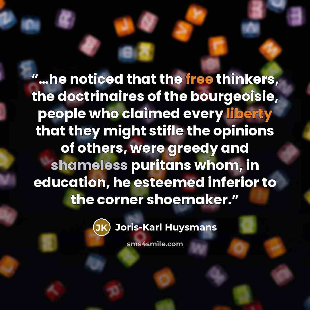 “…he noticed that the free thinkers, the doctrinaires of the bourgeoisie, people who claimed every liberty that they might stifle the opinions of others, were greedy and shameless puritans whom, in education, he esteemed inferior to the corner shoemaker.” quote by Joris-Karl Huysmans