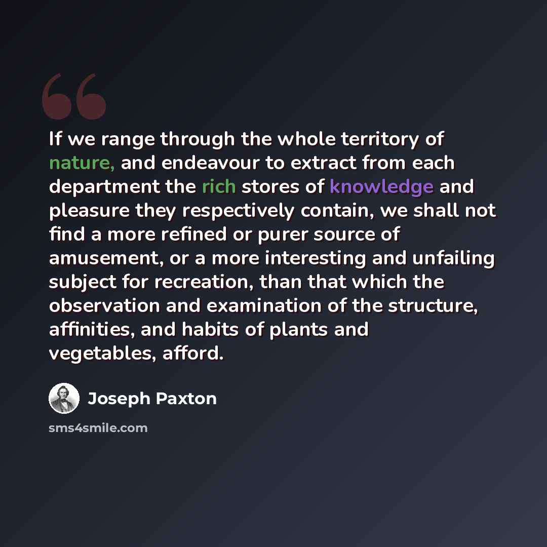 “If we range through the whole territory of nature, and endeavour to extract from each department the rich stores of knowledge and pleasure they respectively contain, we shall not find a more refined or purer source of amusement, or a more interesting and unfailing subject for recreation, than that…” quote by Joseph Paxton