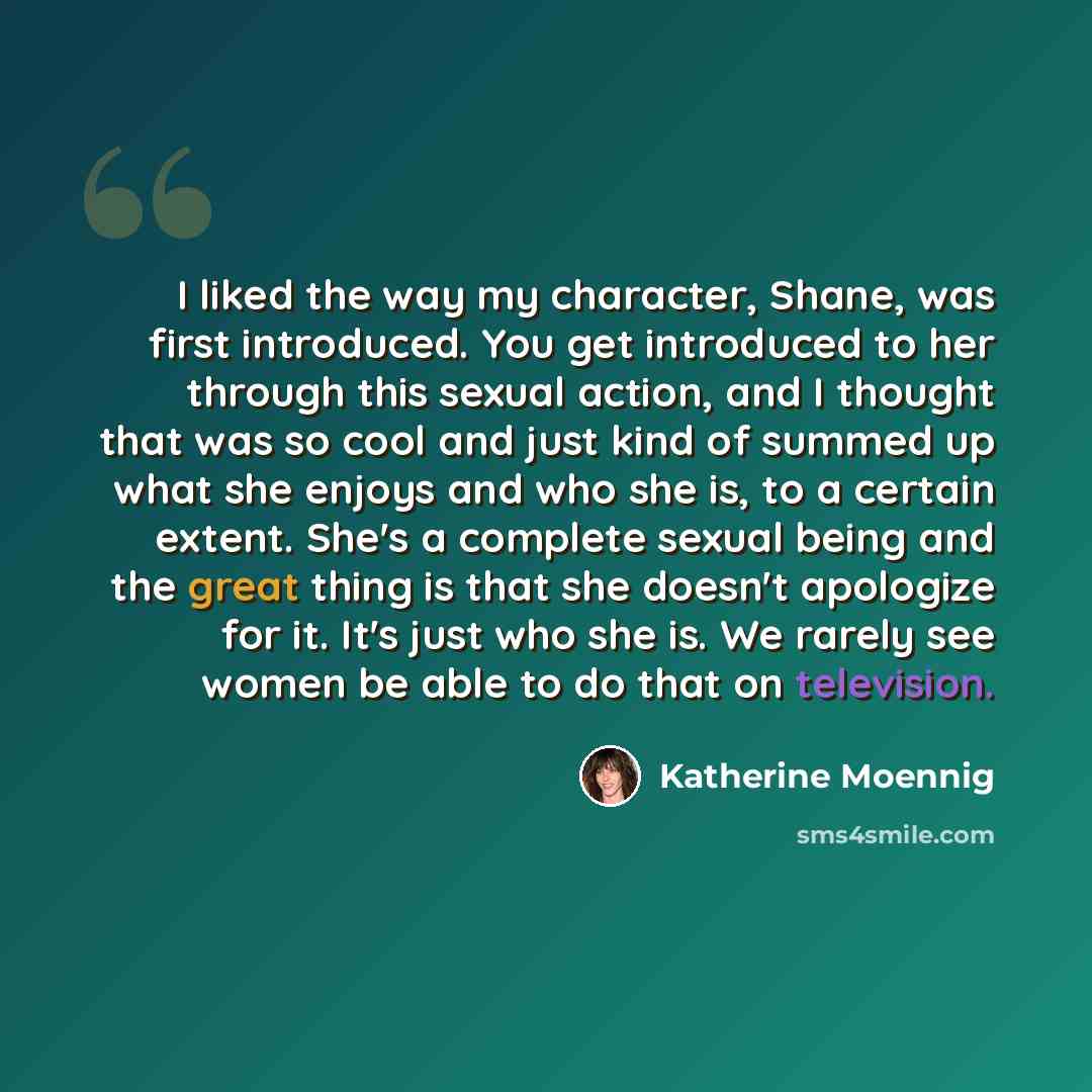 “I liked the way my character, Shane, was first introduced. You get introduced to her through this sexual action, and I thought that was so cool and just kind of summed up what she enjoys and who she is, to a certain extent. She's a complete sexual being and the great thing is that she doesn't…” quote by Katherine Moennig