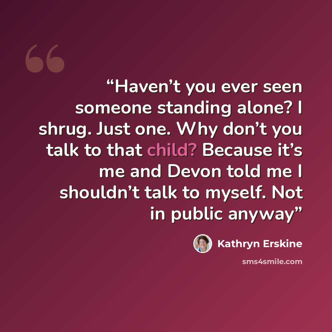 “Haven’t you ever seen someone standing alone? I shrug. Just one. Why don’t you talk to that child? Because it’s me and Devon told me I shouldn’t talk to myself. Not in public anyway” quote by Kathryn Erskine