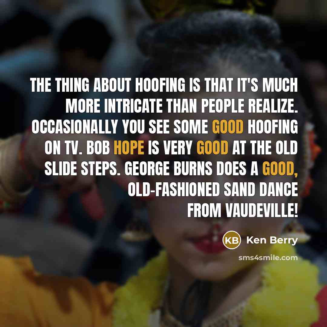 “The thing about hoofing is that It's much more intricate than people realize. Occasionally you see some good hoofing on TV. Bob Hope is very good at the old slide steps. George Burns does a good, old-fashioned sand dance from Vaudeville!” quote by Ken Berry