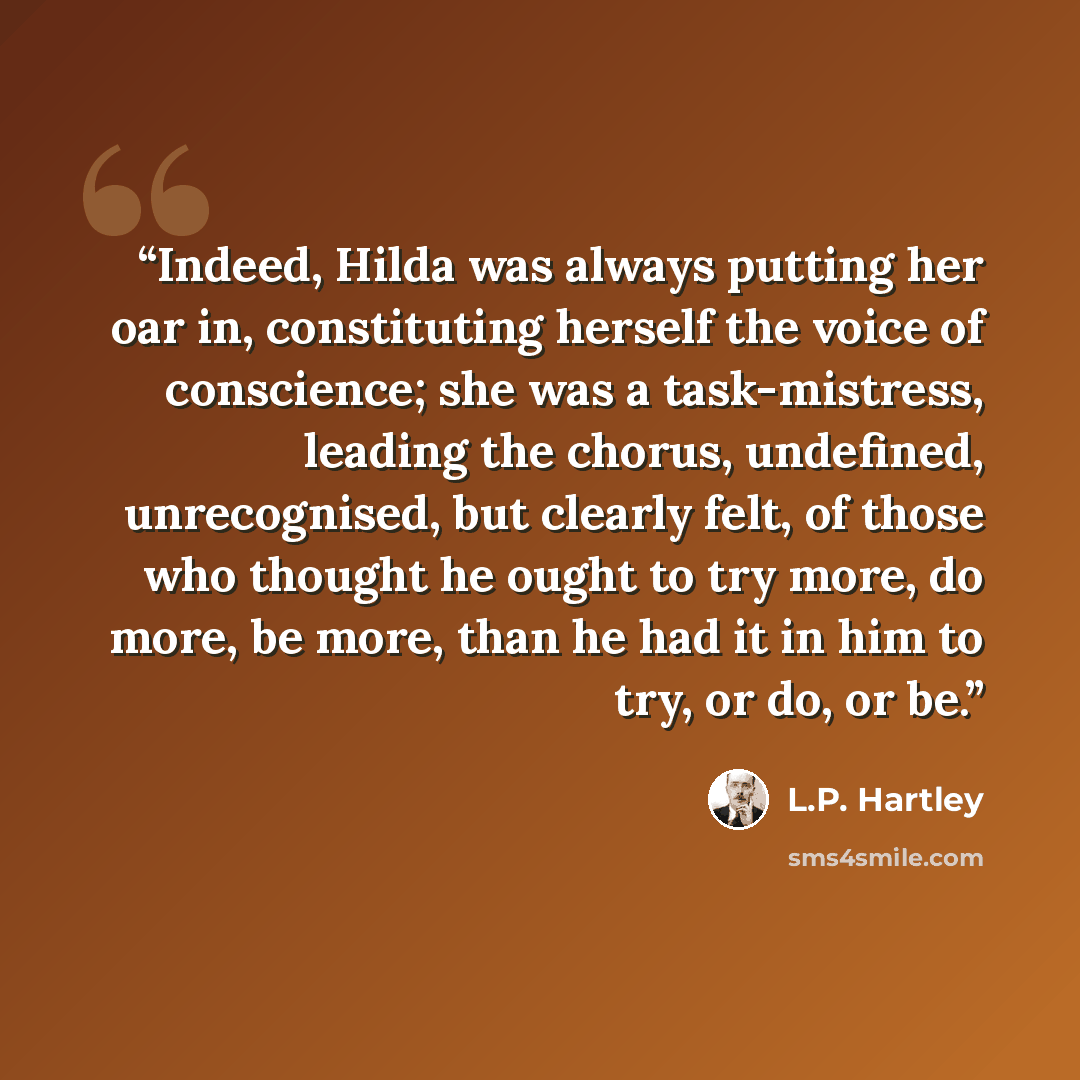 “Indeed, Hilda was always putting her oar in, constituting herself the voice of conscience; she was a task-mistress, leading the chorus, undefined, unrecognised, but clearly felt, of those who thought he ought to try more, do more, be more, than he had it in him to try, or do, or be.” quote by L.P. Hartley