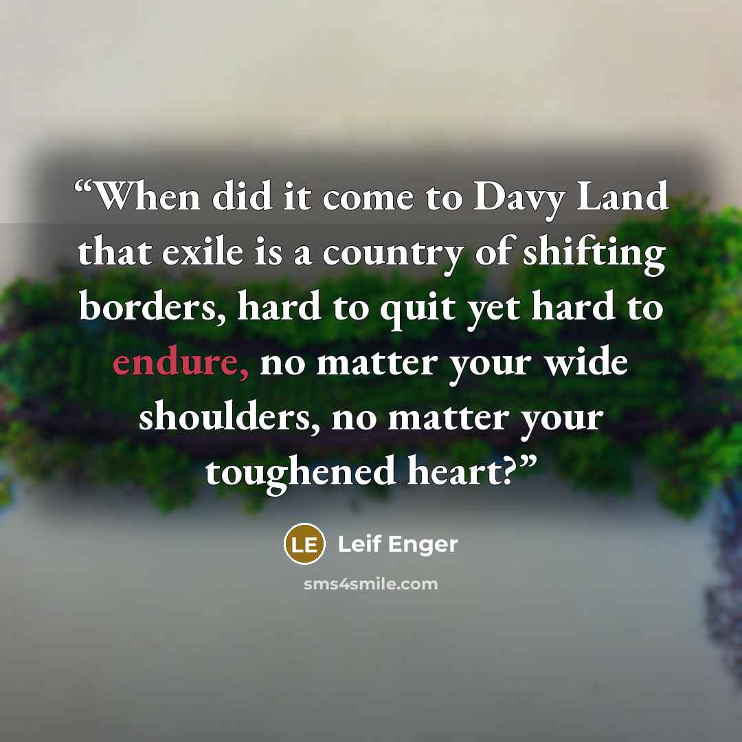 “When did it come to Davy Land that exile is a country of shifting borders, hard to quit yet hard to endure, no matter your wide shoulders, no matter your toughened heart?” quote by Leif Enger