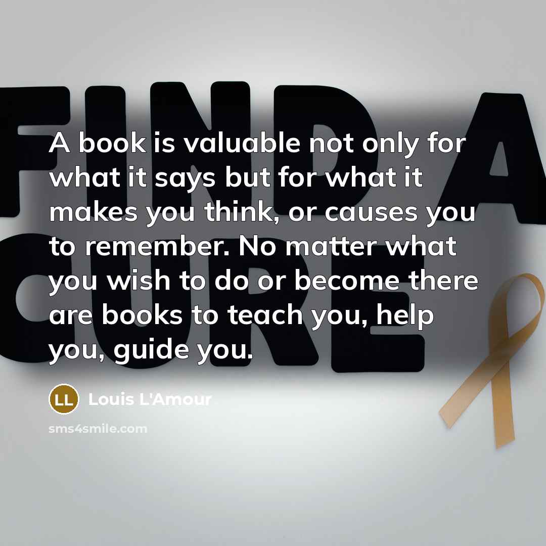 “A book is valuable not only for what it says but for what it makes you think, or causes you to remember. No matter what you wish to do or become there are books to teach you, help you, guide you.” quote by Louis L'Amour