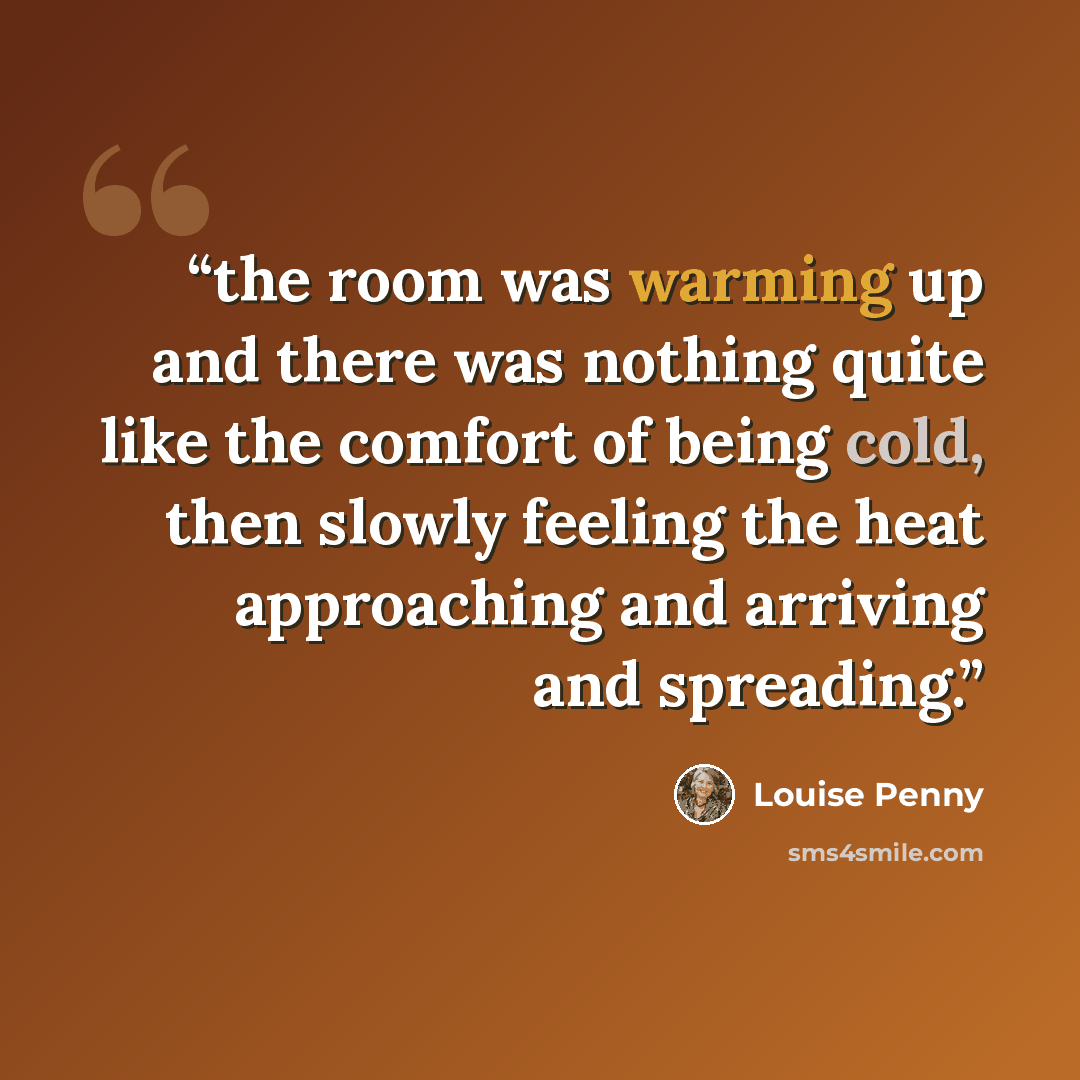 “the room was warming up and there was nothing quite like the comfort of being cold, then slowly feeling the heat approaching and arriving and spreading.” quote by Louise Penny