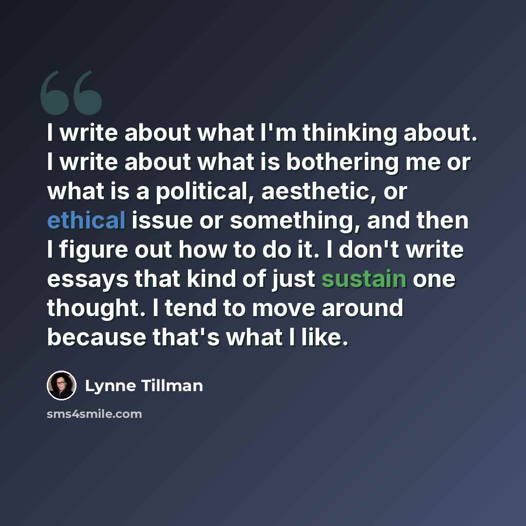 “I write about what I'm thinking about. I write about what is bothering me or what is a political, aesthetic, or ethical issue or something, and then I figure out how to do it. I don't write essays that kind of just sustain one thought. I tend to move around because that's what I like.” quote by Lynne Tillman
