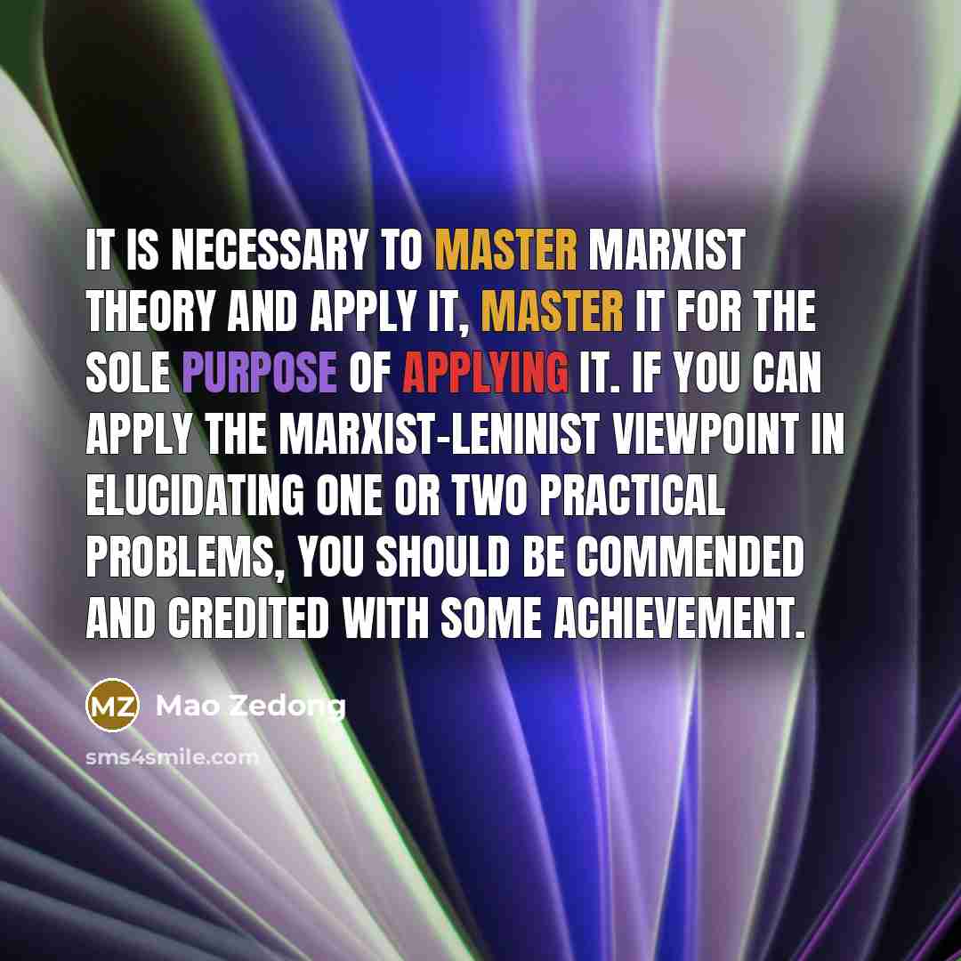 “It is necessary to master Marxist theory and apply it, master it for the sole purpose of applying it. If you can apply the Marxist-Leninist viewpoint in elucidating one or two practical problems, you should be commended and credited with some achievement.” quote by Mao Zedong