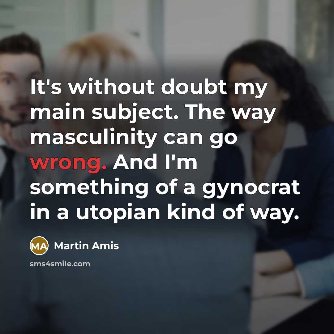 “It's without doubt my main subject. The way masculinity can go wrong. And I'm something of a gynocrat in a utopian kind of way.” quote by Martin Amis