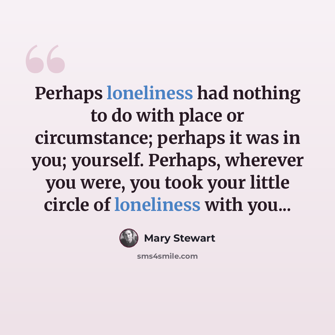 “Perhaps loneliness had nothing to do with place or circumstance; perhaps it was in you; yourself. Perhaps, wherever you were, you took your little circle of loneliness with you...” quote by Mary Stewart