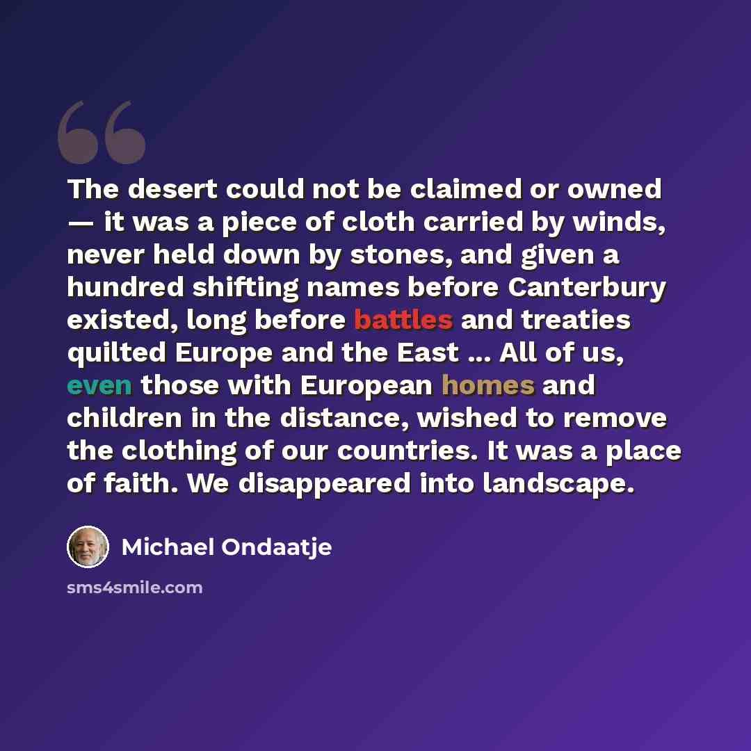 “The desert could not be claimed or owned — it was a piece of cloth carried by winds, never held down by stones, and given a hundred shifting names before Canterbury existed, long before battles and treaties quilted Europe and the East ... All of us, even those with European homes and children in…” quote by Michael Ondaatje