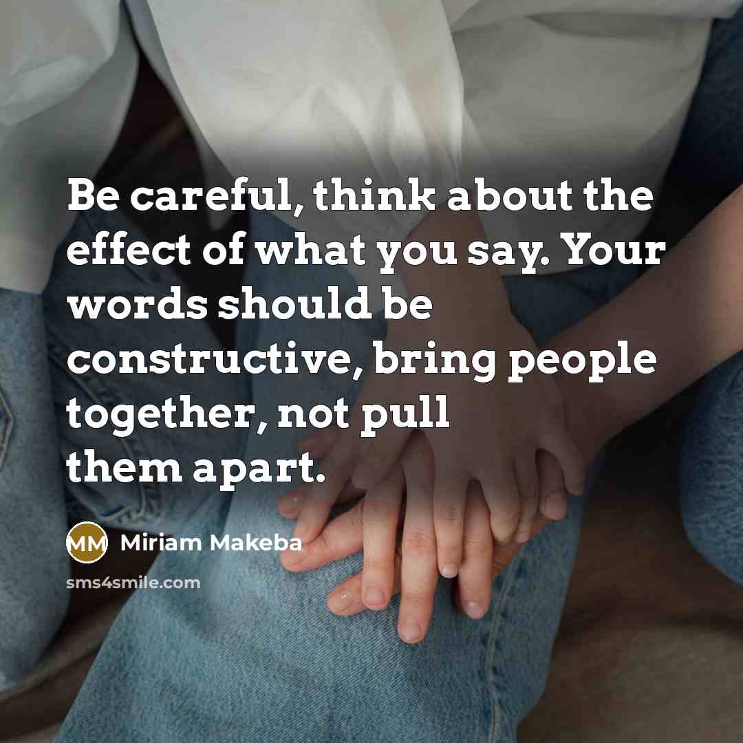 “Be careful, think about the effect of what you say. Your words should be constructive, bring people together, not pull them apart.” quote by Miriam Makeba