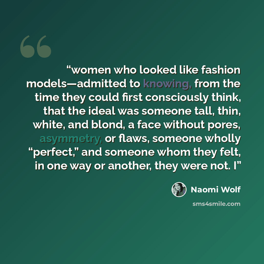 “women who looked like fashion models—admitted to knowing, from the time they could first consciously think, that the ideal was someone tall, thin, white, and blond, a face without pores, asymmetry, or flaws, someone wholly “perfect,” and someone whom they felt, in one way or another, they were…” quote by Naomi Wolf