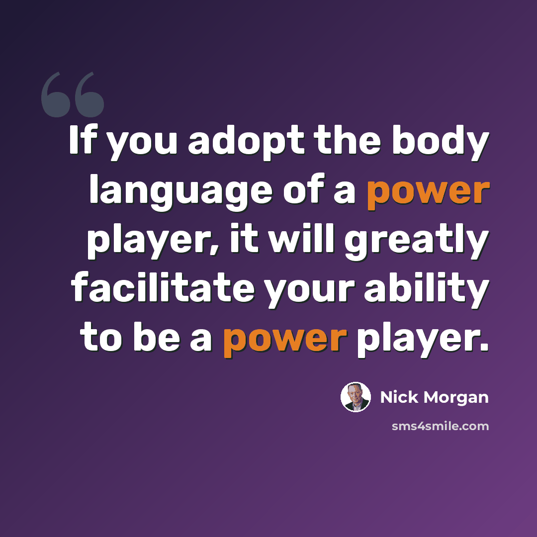 “If you adopt the body language of a power player, it will greatly facilitate your ability to be a power player.” quote by Nick Morgan