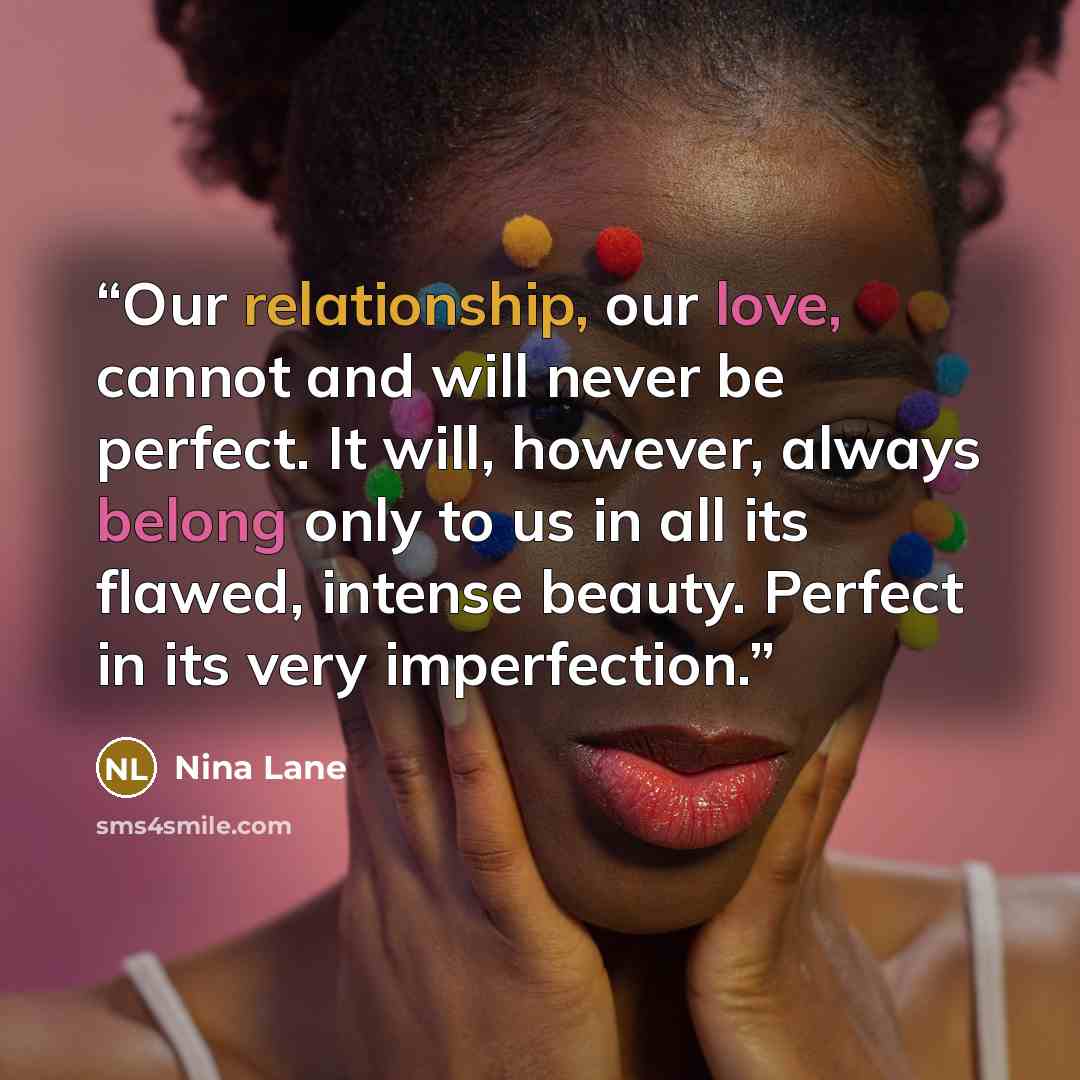 “Our relationship, our love, cannot and will never be perfect. It will, however, always belong only to us in all its flawed, intense beauty. Perfect in its very imperfection.” quote by Nina Lane