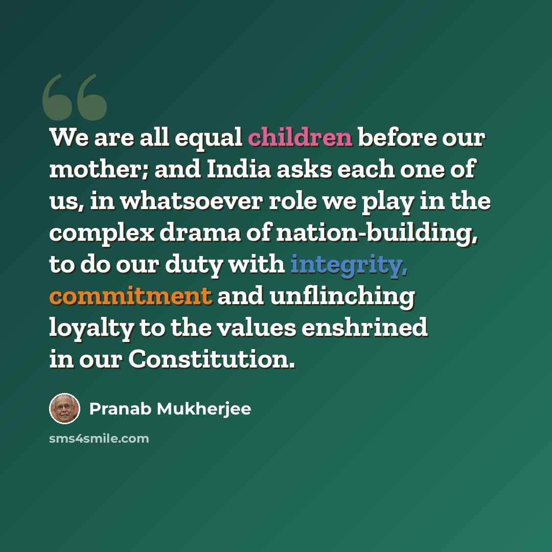 “We are all equal children before our mother; and India asks each one of us, in whatsoever role we play in the complex drama of nation-building, to do our duty with integrity, commitment and unflinching loyalty to the values enshrined in our Constitution.” quote by Pranab Mukherjee