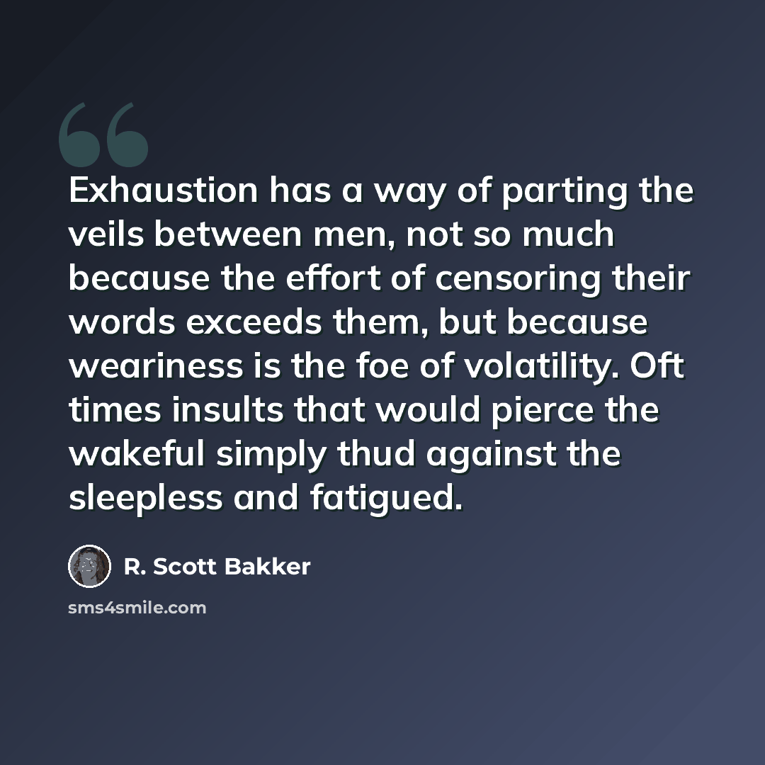 “Exhaustion has a way of parting the veils between men, not so much because the effort of censoring their words exceeds them, but because weariness is the foe of volatility. Oft times insults that would pierce the wakeful simply thud against the sleepless and fatigued.” quote by R. Scott Bakker