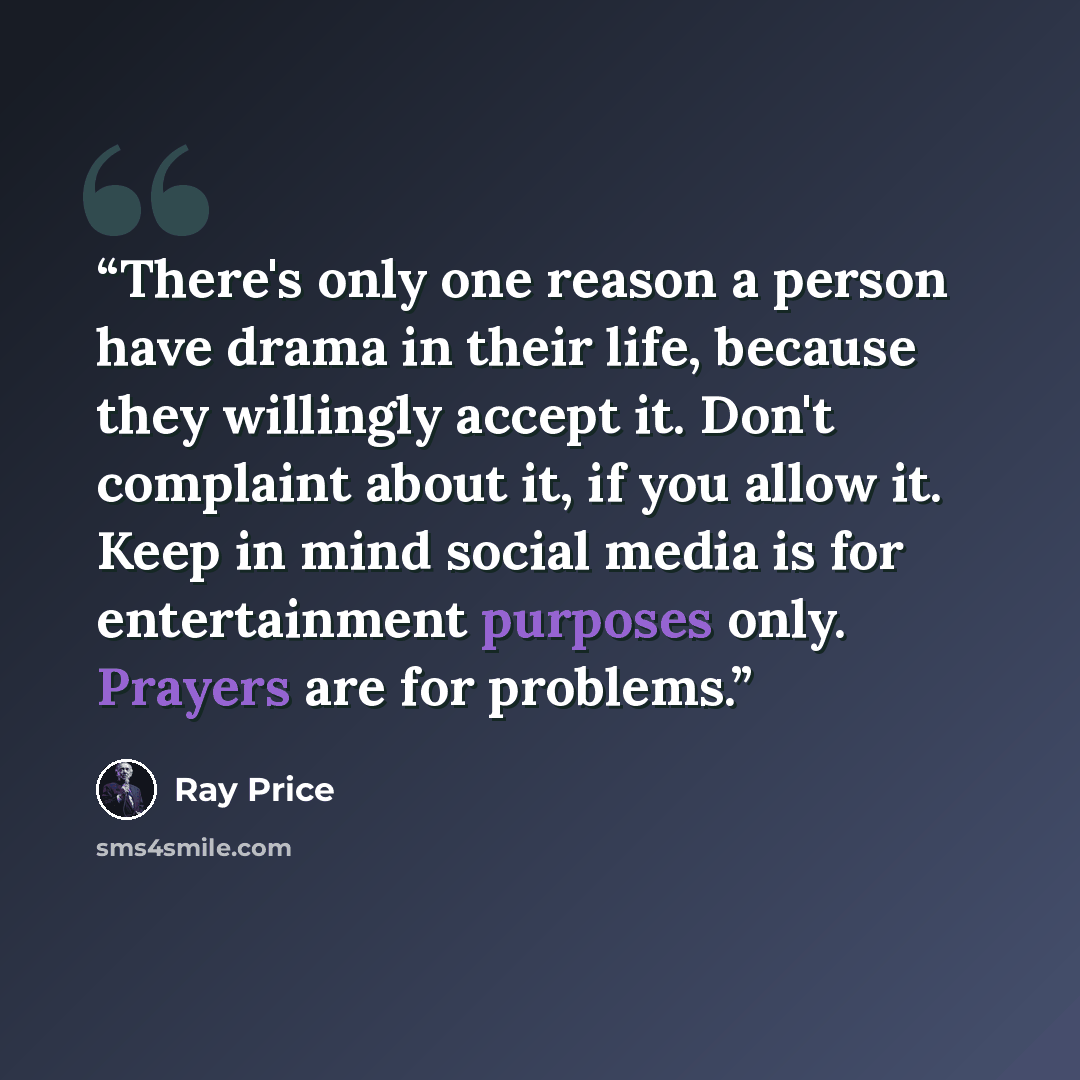 “There's only one reason a person have drama in their life, because they willingly accept it. Don't complaint about it, if you allow it. Keep in mind social media is for entertainment purposes only. Prayers are for problems.” quote by Ray Price