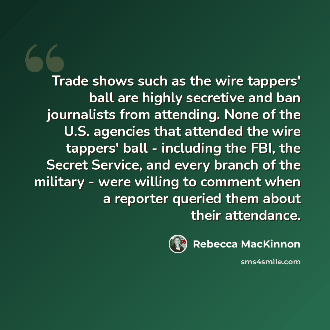 “Trade shows such as the wire tappers' ball are highly secretive and ban journalists from attending. None of the U.S. agencies that attended the wire tappers' ball - including the FBI, the Secret Service, and every branch of the military - were willing to comment when a reporter queried them about…” quote by Rebecca MacKinnon