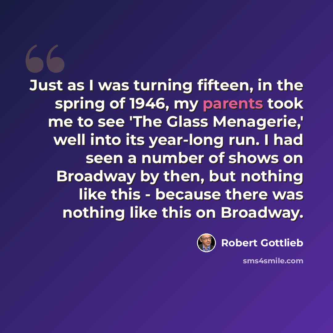 “Just as I was turning fifteen, in the spring of 1946, my parents took me to see 'The Glass Menagerie,' well into its year-long run. I had seen a number of shows on Broadway by then, but nothing like this - because there was nothing like this on Broadway.” quote by Robert Gottlieb
