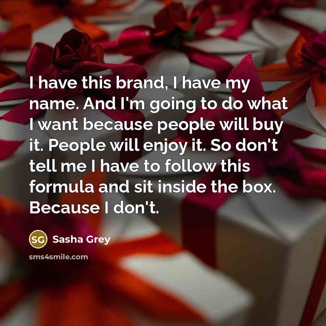“I have this brand, I have my name. And I'm going to do what I want because people will buy it. People will enjoy it. So don't tell me I have to follow this formula and sit inside the box. Because I don't.” quote by Sasha Grey