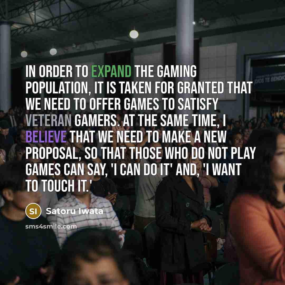 “In order to expand the gaming population, it is taken for granted that we need to offer games to satisfy veteran gamers. At the same time, I believe that we need to make a new proposal, so that those who do not play games can say, 'I can do it' and, 'I want to touch it.'” quote by Satoru Iwata