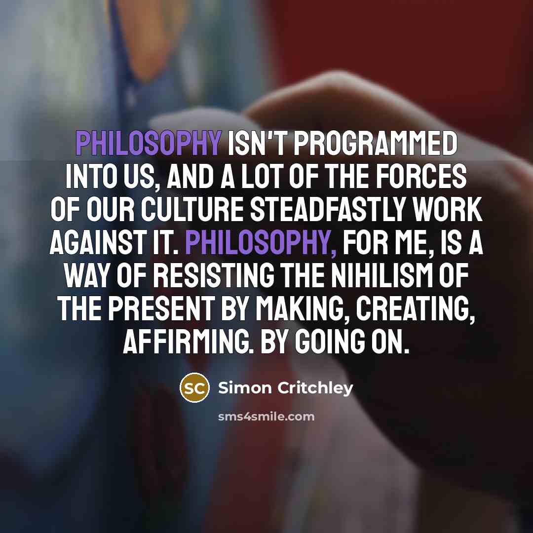 “Philosophy isn't programmed into us, and a lot of the forces of our culture steadfastly work against it. Philosophy, for me, is a way of resisting the nihilism of the present by making, creating, affirming. By going on.” quote by Simon Critchley