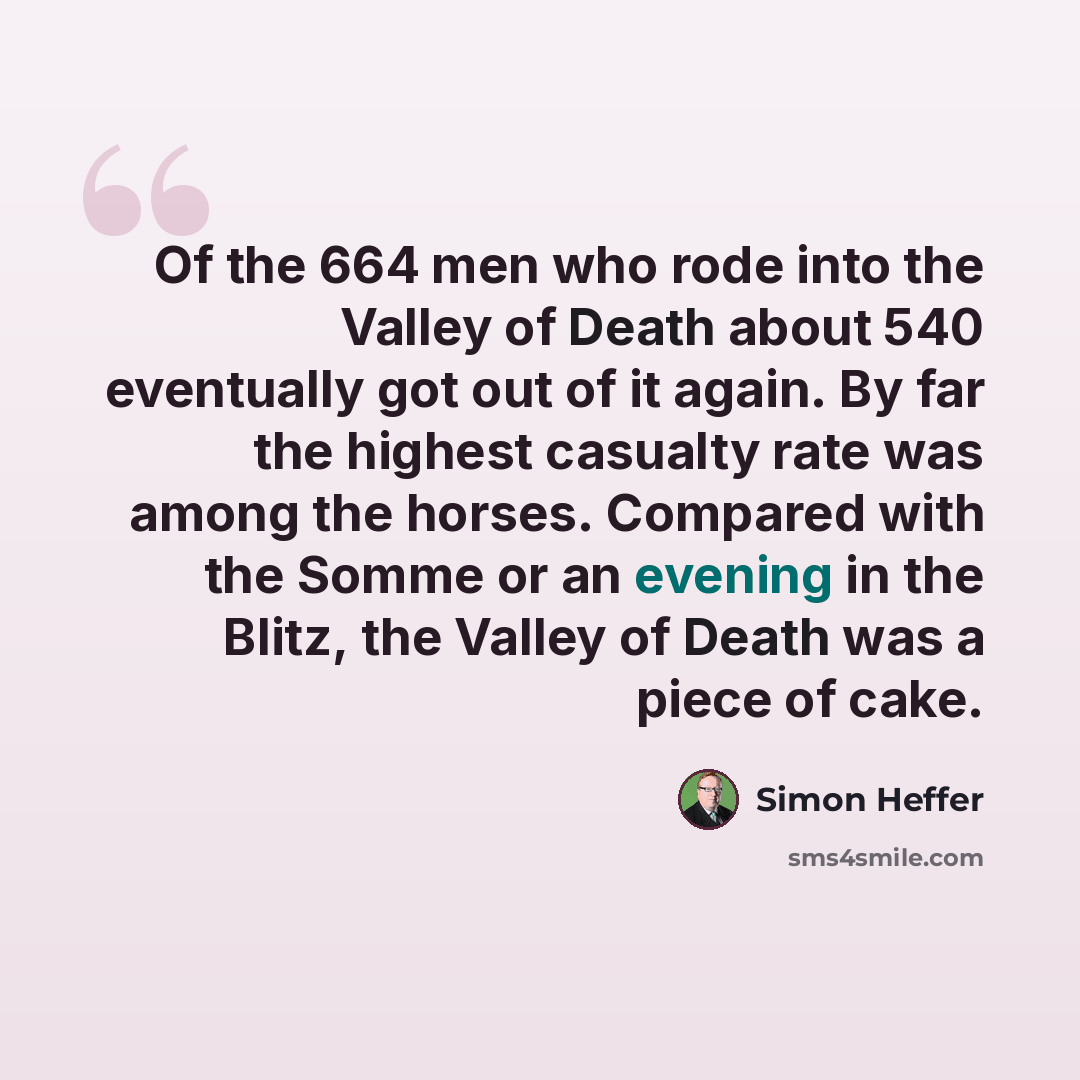 “Of the 664 men who rode into the Valley of Death about 540 eventually got out of it again. By far the highest casualty rate was among the horses. Compared with the Somme or an evening in the Blitz, the Valley of Death was a piece of cake.” quote by Simon Heffer