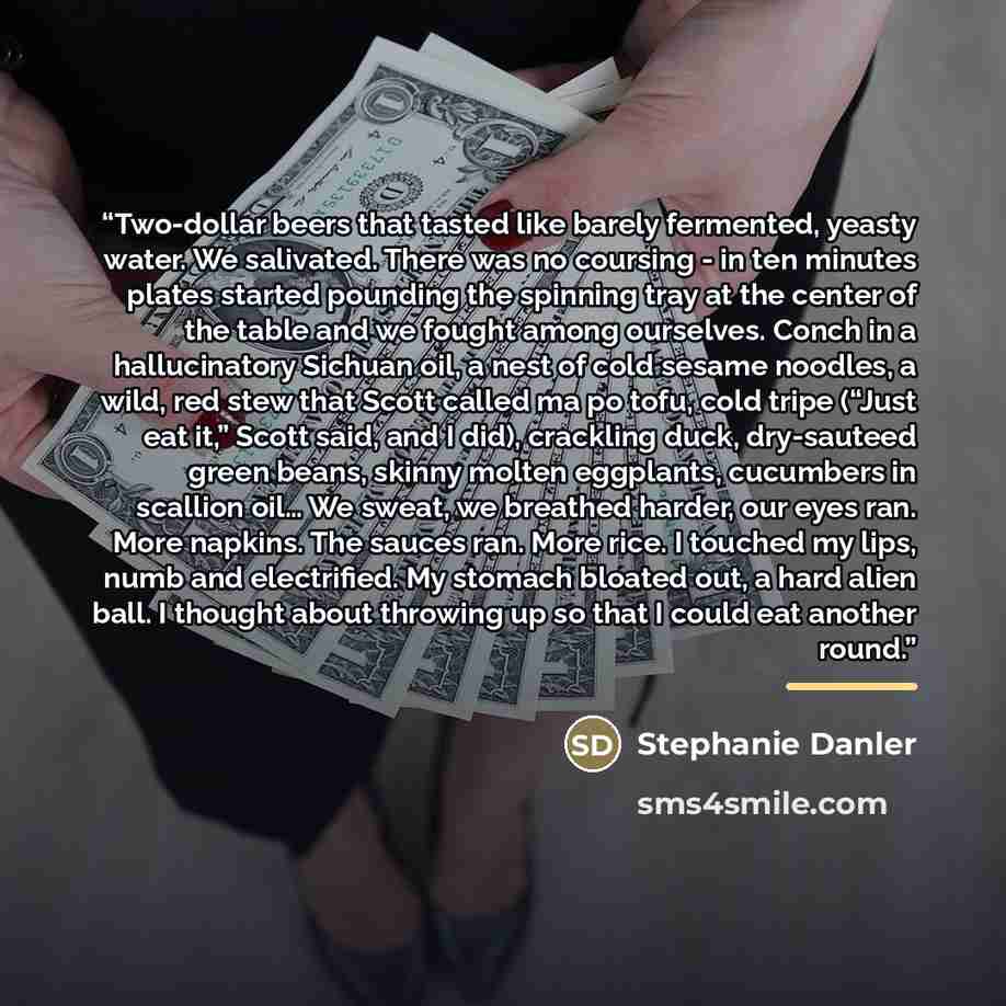 “Two-dollar beers that tasted like barely fermented, yeasty water. We salivated. There was no coursing - in ten minutes plates started pounding the spinning tray at the center of the table and we fought among ourselves. Conch in a hallucinatory Sichuan oil, a nest of cold sesame noodles, a wild…” quote by Stephanie Danler