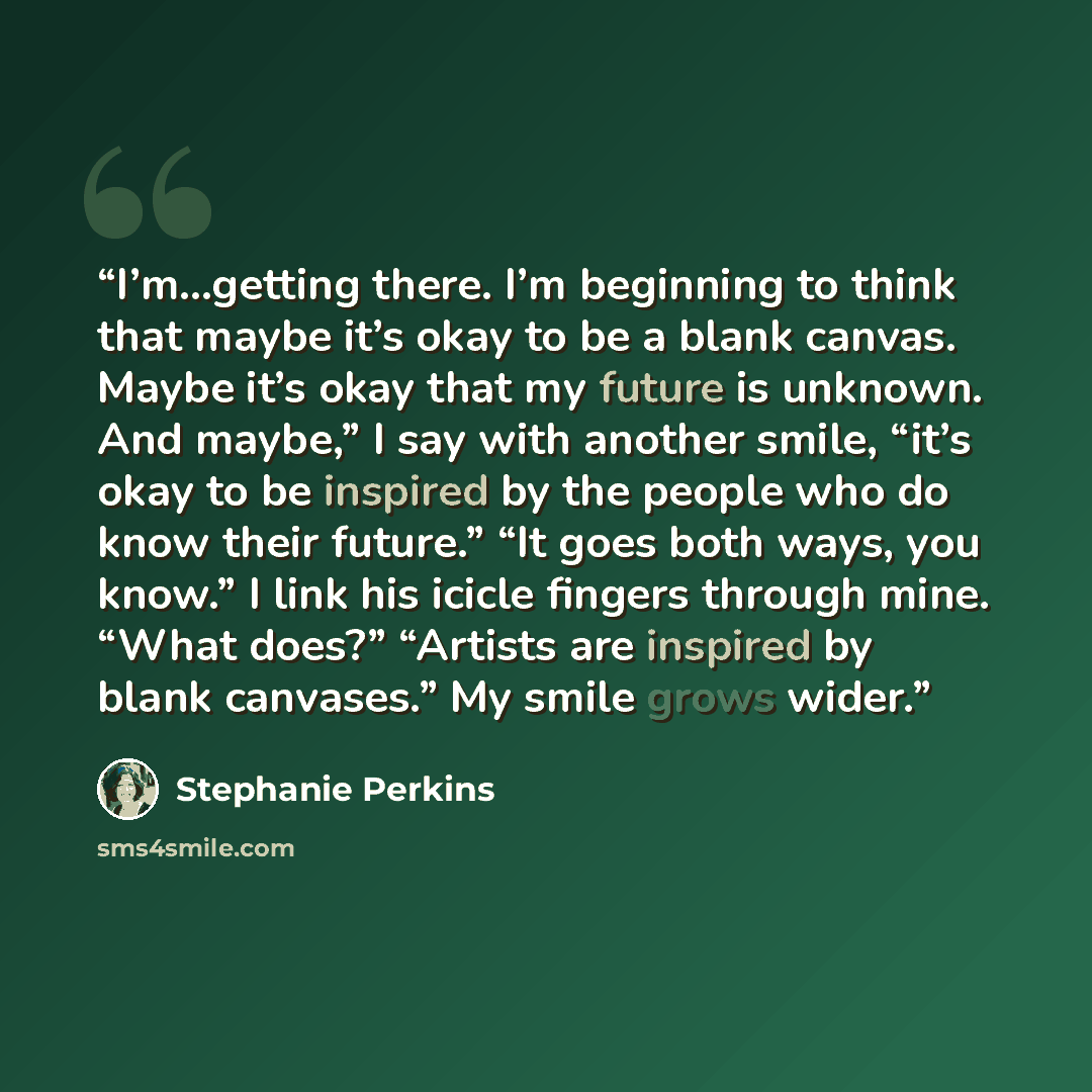 “I’m…getting there. I’m beginning to think that maybe it’s okay to be a blank canvas. Maybe it’s okay that my future is unknown. And maybe,” I say with another smile, “it’s okay to be inspired by the people who do know their future.” “It goes both ways, you know.” I link his icicle fingers through…” quote by Stephanie Perkins