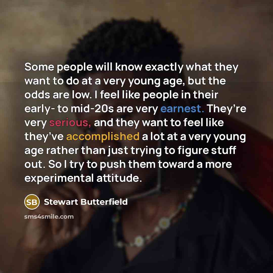 “Some people will know exactly what they want to do at a very young age, but the odds are low. I feel like people in their early- to mid-20s are very earnest. They’re very serious, and they want to feel like they’ve accomplished a lot at a very young age rather than just trying to figure stuff out…” quote by Stewart Butterfield