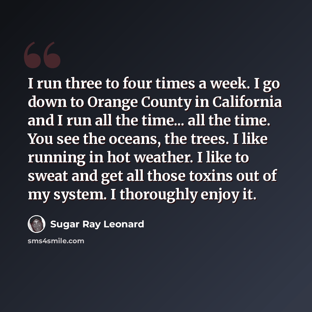 “I run three to four times a week. I go down to Orange County in California and I run all the time... all the time. You see the oceans, the trees. I like running in hot weather. I like to sweat and get all those toxins out of my system. I thoroughly enjoy it.” quote by Sugar Ray Leonard