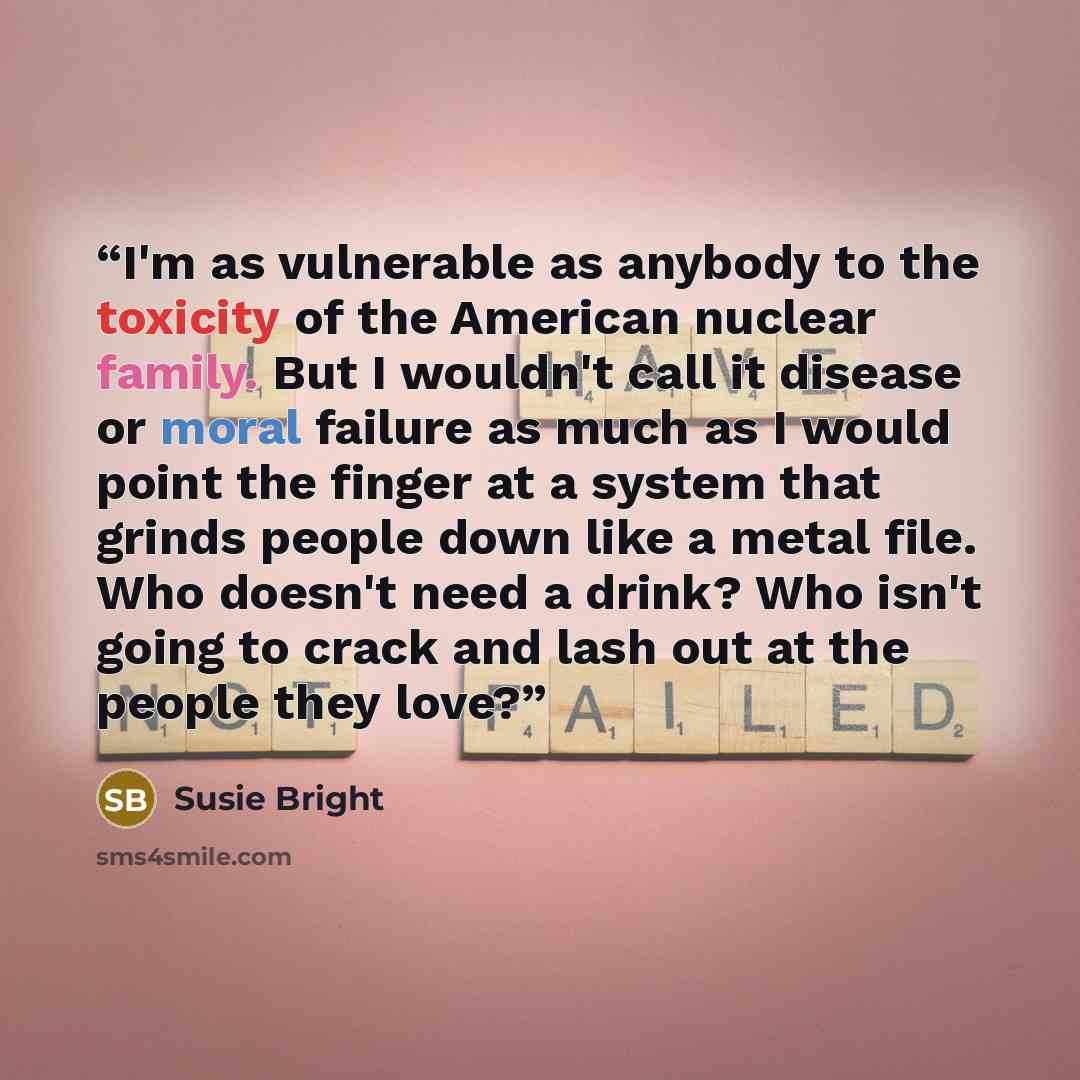 “I'm as vulnerable as anybody to the toxicity of the American nuclear family. But I wouldn't call it disease or moral failure as much as I would point the finger at a system that grinds people down like a metal file. Who doesn't need a drink? Who isn't going to crack and lash out at the people they…” quote by Susie Bright