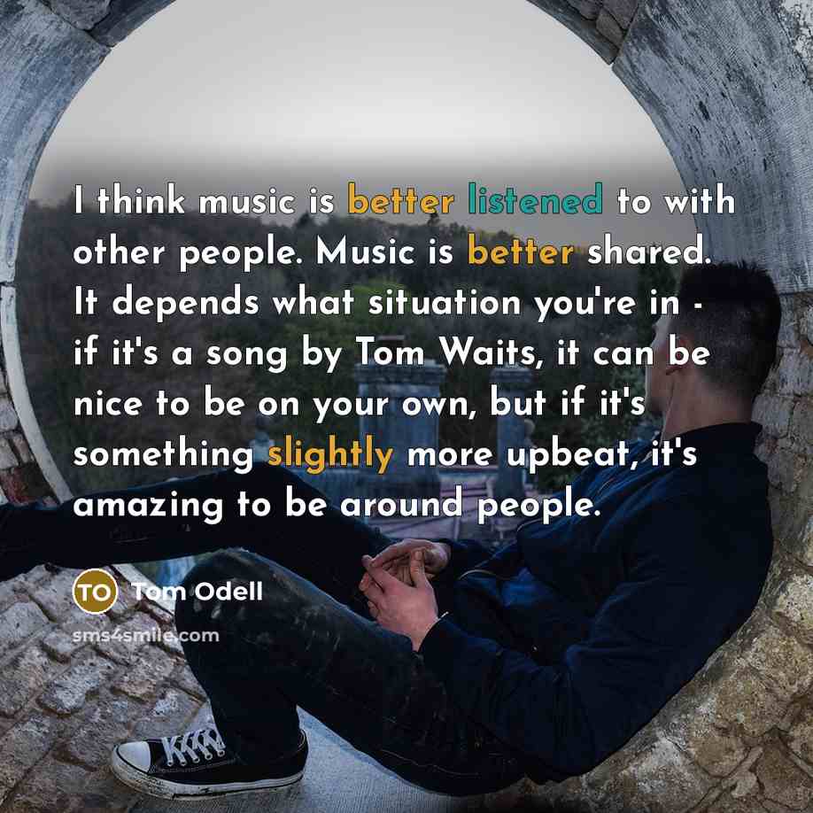 “I think music is better listened to with other people. Music is better shared. It depends what situation you're in - if it's a song by Tom Waits, it can be nice to be on your own, but if it's something slightly more upbeat, it's amazing to be around people.” quote by Tom Odell