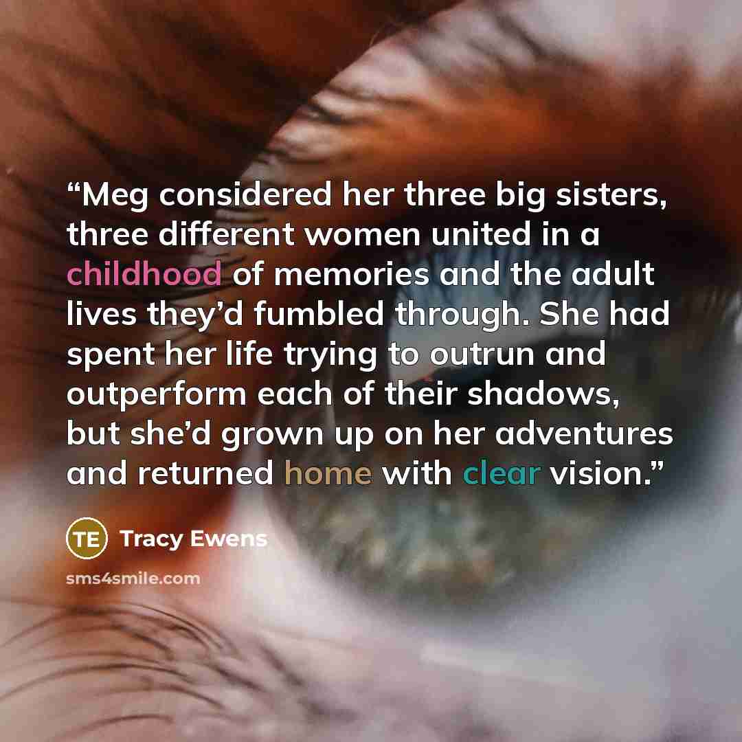 “Meg considered her three big sisters, three different women united in a childhood of memories and the adult lives they’d fumbled through. She had spent her life trying to outrun and outperform each of their shadows, but she’d grown up on her adventures and returned home with clear vision.” quote by Tracy Ewens